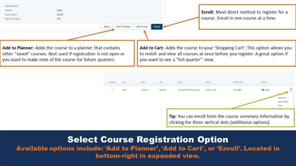 Select Course Registration Option. Available options include: ‘Add to Planner’, ‘Add to Cart’, or ‘Enroll’. Located in bottom-right in expanded view. Enroll: Most direct method to register for a course. Enroll in one course at a time. Add to Cart: Adds the course to your ‘Shopping Cart’. This option allows you to revisit and view all courses at once before you register. A great option if you want to see a “full quarter” view. Add to Planner: Adds the course to a planner that contains other “saved” courses. Best used if registration is not open or you want to make note of the course for future quarters. Tip: You can enroll from the course summary information by clicking the three vertical dots (additional options).