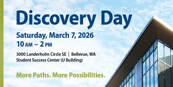 Discovery Day Saturday, March 7, 2026 10 AM to 2 PM 3000 Landerholm Circle SE | Bellevue, WA Student Success Center (U Building) More Paths. More Possibilities.
