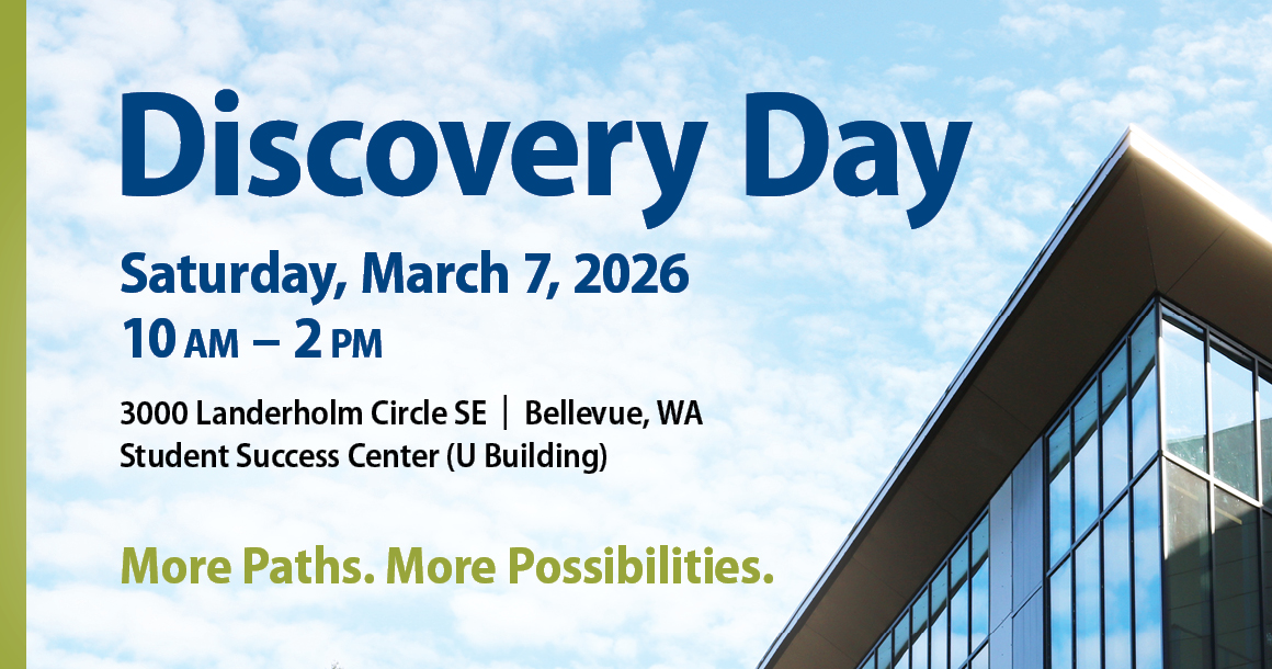 Discovery Day Saturday, March 7, 2026 10 AM to 2 PM 3000 Landerholm Circle SE | Bellevue, WA Student Success Center (U Building) More Paths. More Possibilities.