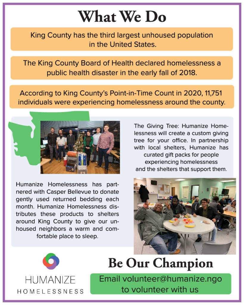 Informational flyer with white background and purple border, with "What We Do" in large black letters at the top. In three separate yellow text boxes "King County has the third largest unhoused population in the United States." "The King County Board of Health declared homelessness a public health disaster in early fall of 2018." "According to King County's Point-in-Time Count in 2020, 11,751 individuals were experiencing homelessness around the county."

In the middle of the flyer, there's a light blue-gray background with green image of Washington state. There's a photo of six people with a Christmas tree and packages, and another of three people around a table with food. Written "The Giving Tree: Humanize Homelessness will create a custom giving tree for your office. In partnership with local shelters, Humanize has curated gift packs for people experiencing homelessness and the shelters that support them." Also "Humanize Homelessness has partnered with Casper Bellevue to donate gently used returned bedding each month. Humanize Homelessness distributes these projects to shelters around King County to give our unhoused neighbors a warm and comfortable place to sleep." At the bottom, is the Humanize Homelessness logo, and "Be Our Champion" in large font, with "Email volunteer@humanize.ngo to volunteer with us" in a green box.