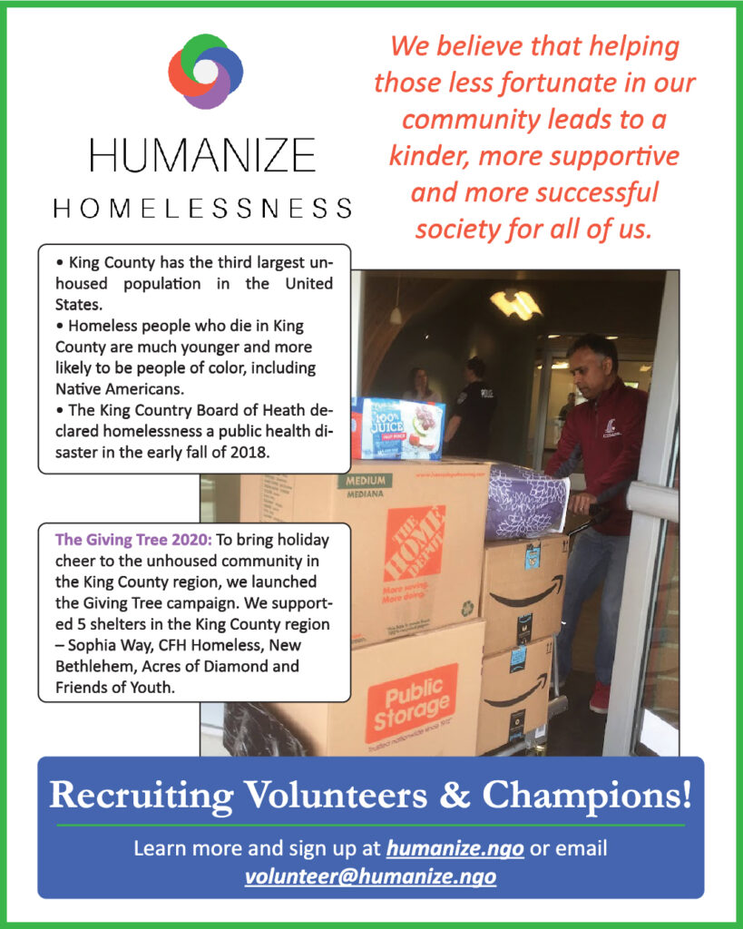 Informational flyer with white background and green border. Large "Humanize Homelessness" logo in top left, with "We believe that helping those less fortunate in our community leads to a kinder, more supportive and more successful society for all of us." in large red italic font.

Down the right side is an image of someone moving large boxes. Overlapping along the left are text boxes. The first has three bullet points "King County has the third largest unhoused population in the United States.", "Homeless people who die in King County are much younger and more likely to be people of color, including Native Americans.", and "The King County Board of Health declared homelessness a public health disaster in early Fall of 2018."

The second text box says "The Giving Tree 2020 (in bold, lavender): To bring holiday cheer to the unhoused community in the King County region, we launched the Giving Tree campaign. We supported 5 shelters in the King County region - Sophia Way, CFH Homeless, New Bethlehem, Acres of Diamond and Friends of Youth."

Across the bottom in a blue box says "Recruiting Volunteers & Champions!" with "Learn more and sign up at humanize.ngo (underlined) or email volunteer@humanize.ngo (italics)" 