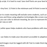 Avoid Frilly font. Sans Serif fonts are your best bet. Don't use tiny font. 12 Point is the minimum and 14 Point is even better. Using color to create meaning will exclude some students, such as those with color-blindness or those using adaptive technologies like screen-reading software. If you use color to denote meaning, be sure to represent that meaning in some other way as well. Providing white space helps students who have problems with visual processing. You must use Styles to make your document accessible to adaptive devices. Pictures and images must be tagged with Alt Text to make them legible to adaptive devices.