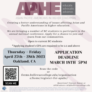 APAHE - Asian Pacific Ameicans in Higher Education / Dedicated to enhancing educational opportunities for Asian and Pacific American students. We're bringing a number of BC students to attend the conference. Apply for a chance to join and learn from our communities. Thursday - Friday, April 27-28, 2023 in Oakland CA To register, visit https://forms.bellevuecollege.edu/organizations/home/register-for-apahe/