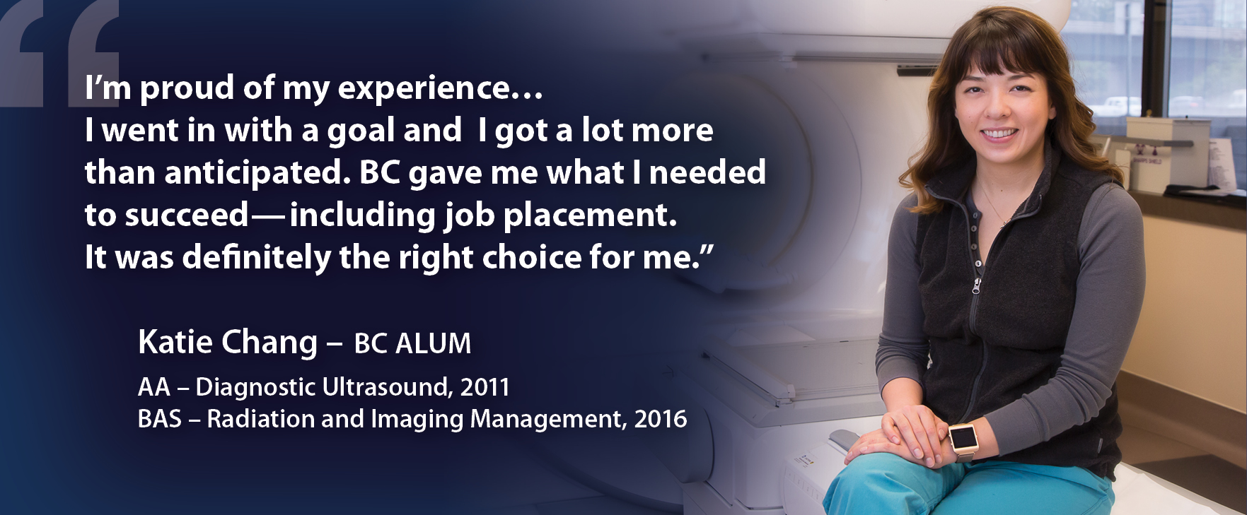 I’m proud of my experience...I went in with a goal and I got a lot more than anticipated. BC gave me what I needed to succeed — including job placement. It was definitely the right choice for me. Katie Chang - BC Alum. AA - Diagnostic Ultrasound, 2001. BAS - Radiation and Imaging Management, 2016