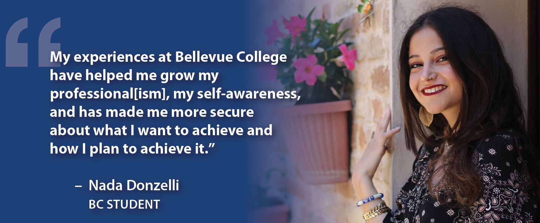 My experiences at Bellevue College have helped me grow my professional[ism], my self-awareness, and has made me more secure about what I want to achieve and how I plan to achieve it." - Nada Donzelli, BC Student