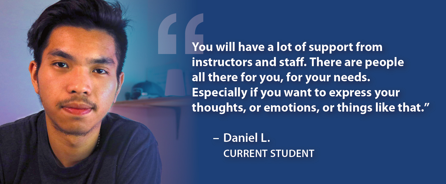 You will have a lot of support from instructors and staff. There are people all there for you, for your needs. Especially if you want to express your thoughts, or emotions, or things like that." Daniel L. Current Student