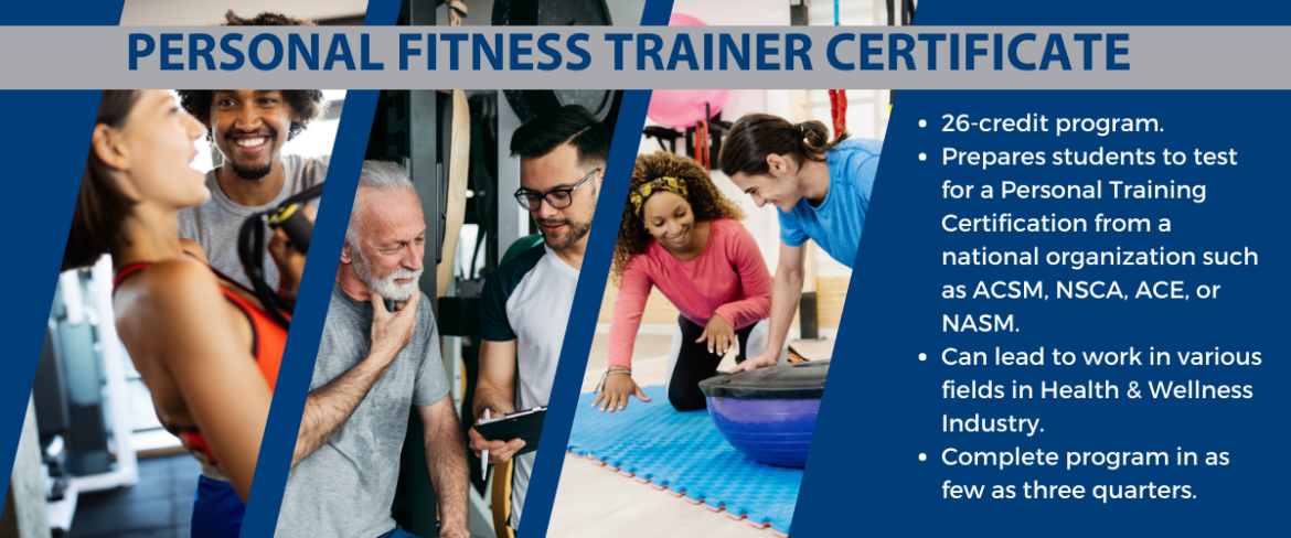 26-credit program. Prepares students to test for a Personal Training Certification from a national organization such as ACSM, NSCA, ACE, or NASM. Can lead to work in various fields in Health & Wellness Industry. Complete program in as few as three quarters.