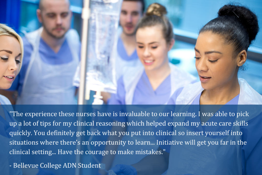 "The experience these nurses have is invaluable to our learning. I was able to pick up a lot of tips for my clinical reasoning which helped expand my acute care skills quickly. You definitely get back what you put into clinical so insert yourself into situations where there’s an opportunity to learn... Initiative will get you far in the clinical setting... Have the courage to make mistakes."
- Bellevue College ADN Student