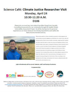 Science Café: Climate Justice Researcher Visit Monday, April 24 10:30-11:20 A.M. D106 Please join us as we hear more about how Mike Chang from Cascadia Consulting Group works for our community through the Seattle Climate Vulnerability Assessment Project. He will be sharing how his personal experience as an Asian American has directly impacted his work within the field of Environmental Sciences.