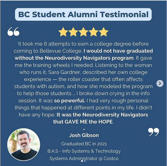 It took me 6 attempts to earn a college degree before coming to Bellevue College. I would not have graduated withou the Neurodiversity Navigators program. It gave me the training wheels I needed. Listening to the woman who runs it, Sara Gardner, describe her own college experience - the roller coaster that often affects students with autism, and how she modeled the program to help those students... I broke down crying in the info session. It was so powerful. I had very rough personal things that happened at different points in my life. I didn't have any hope. It was the Neurodiversity Navigators that GAVE ME the HOPE. Josh Gibson, Graduated BC in 2021, BAS Info Systems & Technology, Systems Administrator at Costco