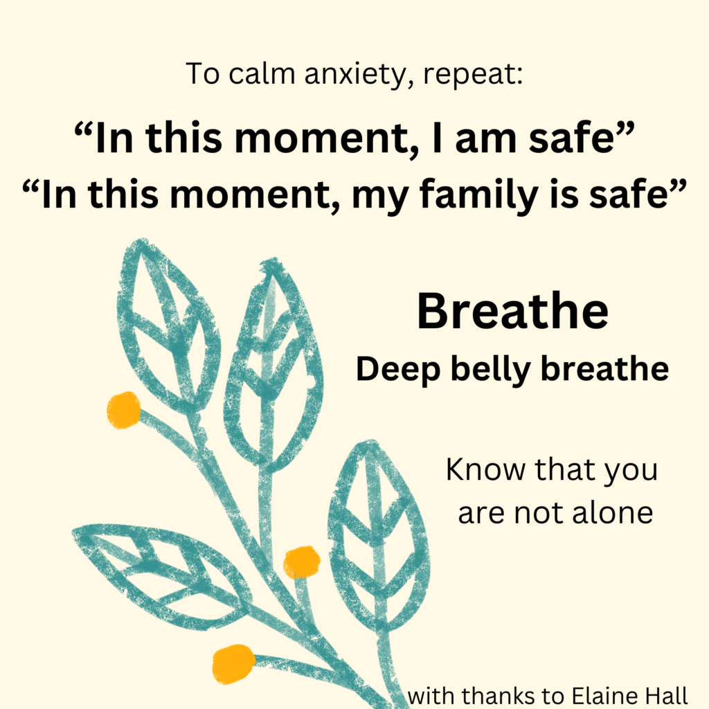 To calm anxiety, repeat: "In this moment, I am safe, in this moment my family is safe." Breathe. Deep belly breathe Know that you are not alone.
